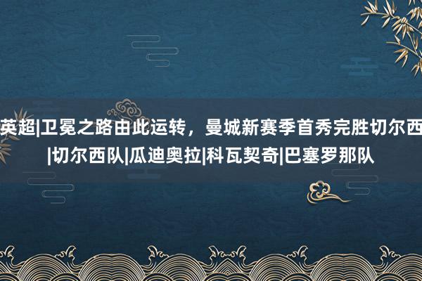 英超|卫冕之路由此运转，曼城新赛季首秀完胜切尔西|切尔西队|瓜迪奥拉|科瓦契奇|巴塞罗那队